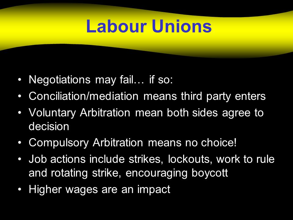 Labour Unions Negotiations may fail… if so: Conciliation/mediation means third party enters Voluntary Arbitration mean both sides agree to decision Compulsory Arbitration means no choice.