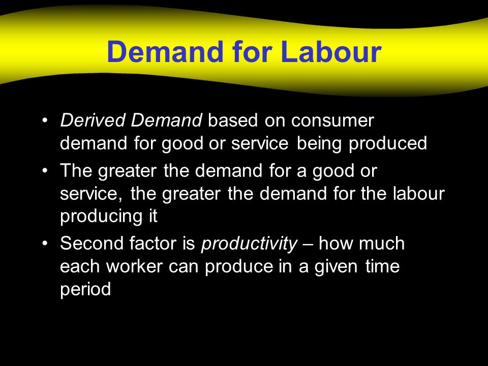Demand for Labour Derived Demand based on consumer demand for good or service being produced The greater the demand for a good or service, the greater the demand for the labour producing it Second factor is productivity – how much each worker can produce in a given time period