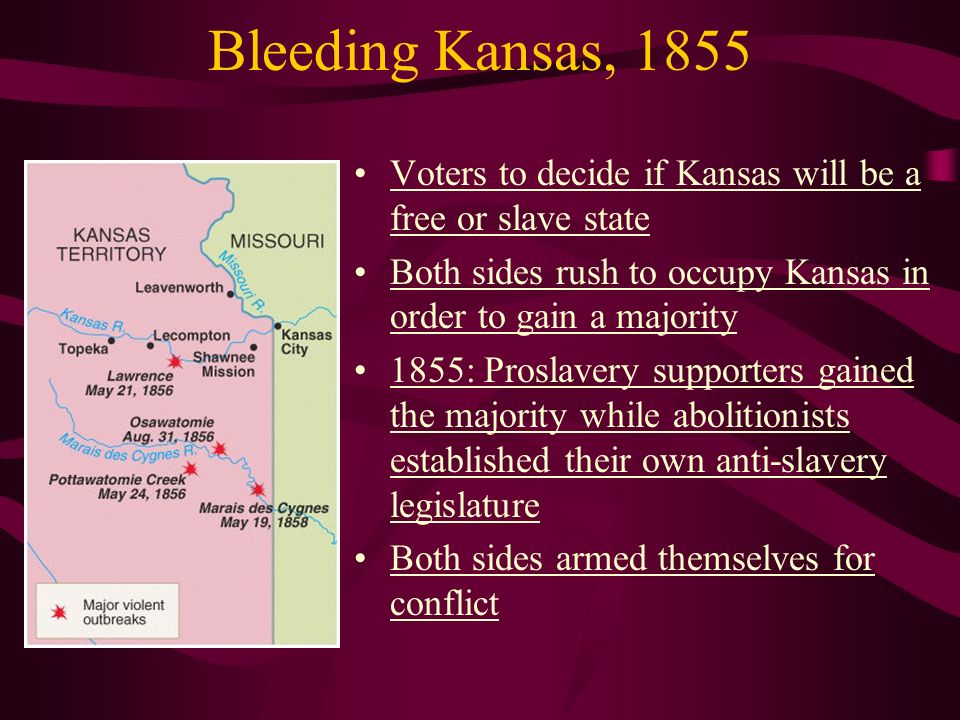 Bleeding Kansas, 1855 Voters to decide if Kansas will be a free or slave state Both sides rush to occupy Kansas in order to gain a majority 1855: Proslavery supporters gained the majority while abolitionists established their own anti-slavery legislature Both sides armed themselves for conflict