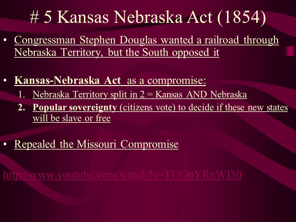 # 5 Kansas Nebraska Act (1854) Congressman Stephen Douglas wanted a railroad through Nebraska Territory, but the South opposed it Kansas-Nebraska Act as a compromise: 1.Nebraska Territory split in 2 = Kansas AND Nebraska 2.Popular sovereignty (citizens vote) to decide if these new states will be slave or free Repealed the Missouri Compromise   v=TUOpYRxWI30