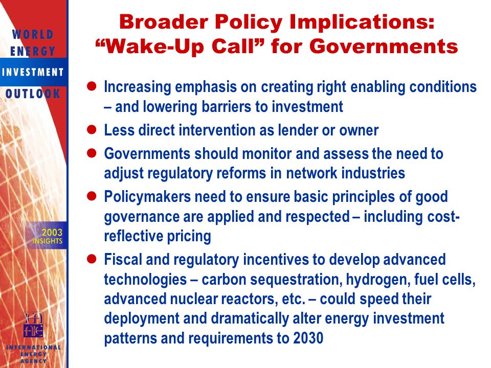 Broader Policy Implications: Wake-Up Call for Governments Increasing emphasis on creating right enabling conditions – and lowering barriers to investment Less direct intervention as lender or owner Governments should monitor and assess the need to adjust regulatory reforms in network industries Policymakers need to ensure basic principles of good governance are applied and respected – including cost- reflective pricing Fiscal and regulatory incentives to develop advanced technologies – carbon sequestration, hydrogen, fuel cells, advanced nuclear reactors, etc.