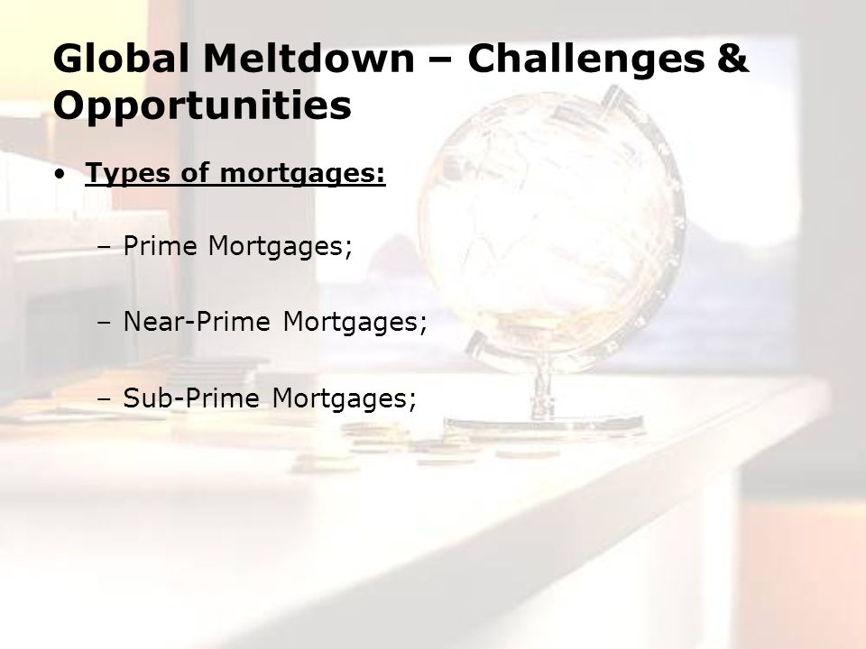 Global Meltdown – Challenges & Opportunities Types of mortgages: –Prime Mortgages; –Near-Prime Mortgages; –Sub-Prime Mortgages;