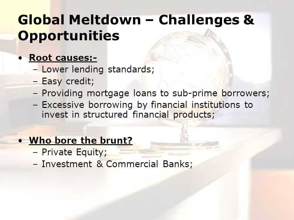 Global Meltdown – Challenges & Opportunities Root causes:- –Lower lending standards; –Easy credit; –Providing mortgage loans to sub-prime borrowers; –Excessive borrowing by financial institutions to invest in structured financial products; Who bore the brunt.