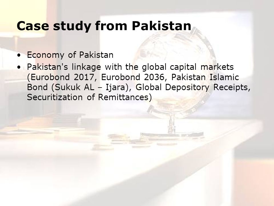 Case study from Pakistan Economy of Pakistan Pakistan s linkage with the global capital markets (Eurobond 2017, Eurobond 2036, Pakistan Islamic Bond (Sukuk AL – Ijara), Global Depository Receipts, Securitization of Remittances)