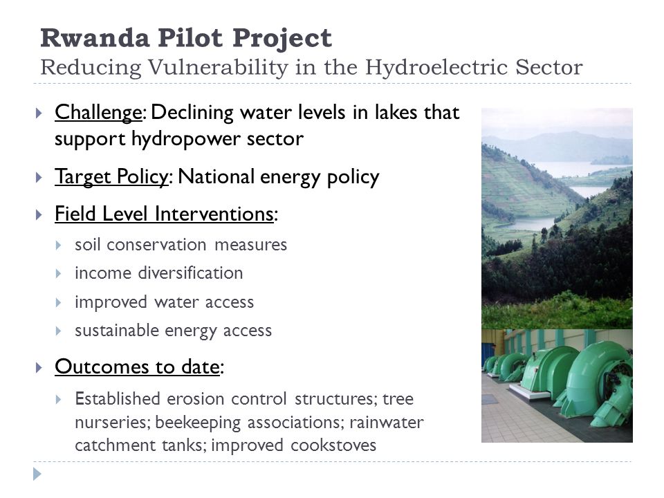 Rwanda Pilot Project Reducing Vulnerability in the Hydroelectric Sector  Challenge: Declining water levels in lakes that support hydropower sector  Target Policy: National energy policy  Field Level Interventions:  soil conservation measures  income diversification  improved water access  sustainable energy access  Outcomes to date:  Established erosion control structures; tree nurseries; beekeeping associations; rainwater catchment tanks; improved cookstoves