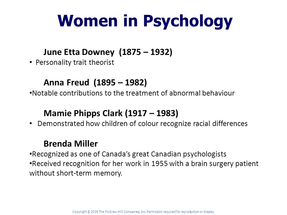 Women in Psychology June Etta Downey (1875 – 1932) Personality trait theorist Anna Freud (1895 – 1982) Notable contributions to the treatment of abnormal behaviour Mamie Phipps Clark (1917 – 1983) Demonstrated how children of colour recognize racial differences Brenda Miller Recognized as one of Canada’s great Canadian psychologists Received recognition for her work in 1955 with a brain surgery patient without short-term memory.