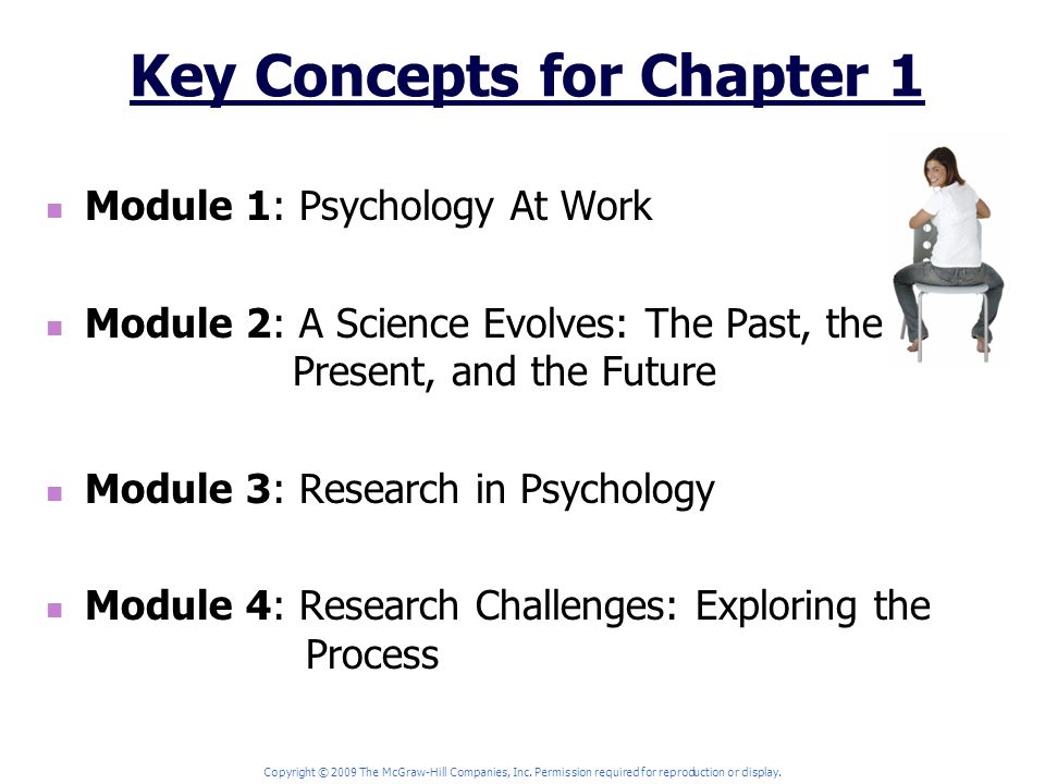 Key Concepts for Chapter 1 Module 1: Psychology At Work Module 2: A Science Evolves: The Past, the Present, and the Future Module 3: Research in Psychology Module 4: Research Challenges: Exploring the Process Copyright © 2009 The McGraw-Hill Companies, Inc.