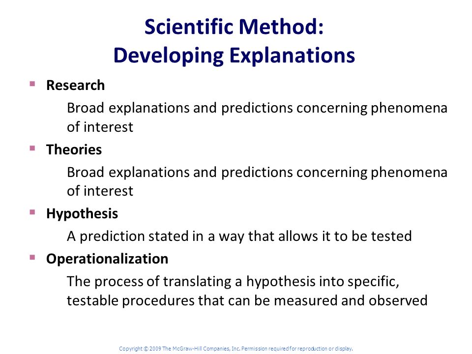 Scientific Method: Developing Explanations  Research Broad explanations and predictions concerning phenomena of interest  Theories Broad explanations and predictions concerning phenomena of interest  Hypothesis A prediction stated in a way that allows it to be tested  Operationalization The process of translating a hypothesis into specific, testable procedures that can be measured and observed