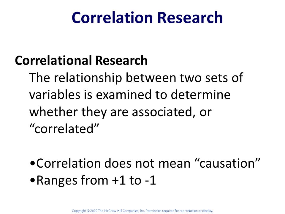 Correlation Research Correlational Research The relationship between two sets of variables is examined to determine whether they are associated, or correlated Correlation does not mean causation Ranges from +1 to -1