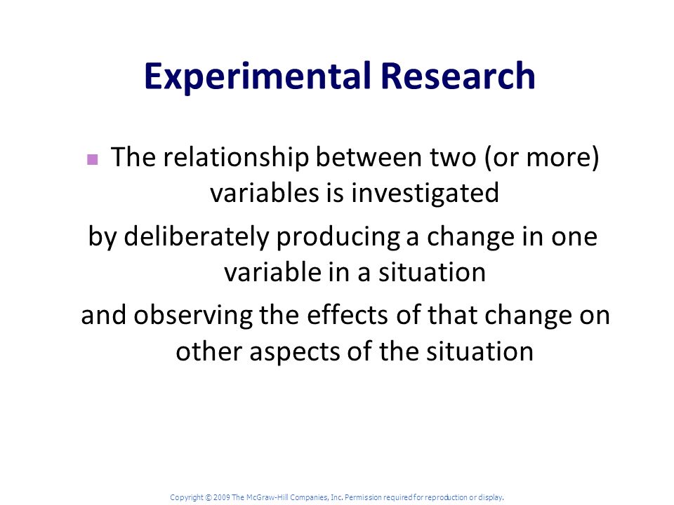 Experimental Research The relationship between two (or more) variables is investigated by deliberately producing a change in one variable in a situation and observing the effects of that change on other aspects of the situation Copyright © 2009 The McGraw-Hill Companies, Inc.