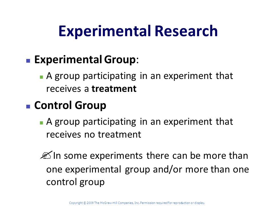 Experimental Research Experimental Group: A group participating in an experiment that receives a treatment Control Group A group participating in an experiment that receives no treatment  In some experiments there can be more than one experimental group and/or more than one control group Copyright © 2009 The McGraw-Hill Companies, Inc.
