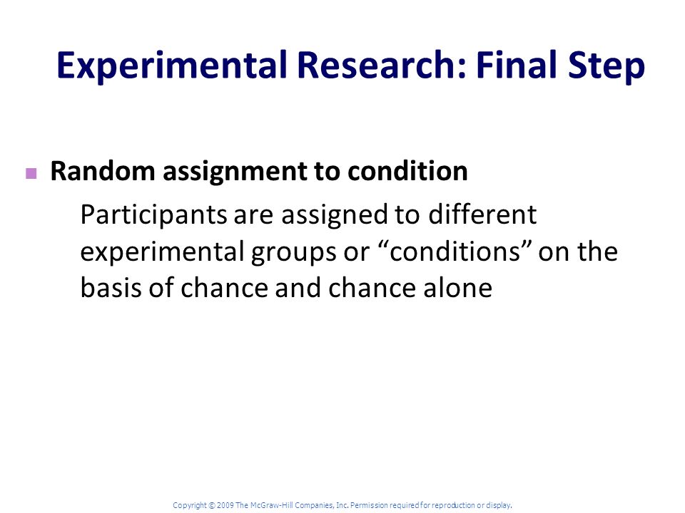 Experimental Research: Final Step Random assignment to condition Participants are assigned to different experimental groups or conditions on the basis of chance and chance alone Copyright © 2009 The McGraw-Hill Companies, Inc.