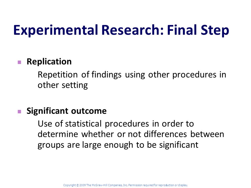 Experimental Research: Final Step Replication Repetition of findings using other procedures in other setting Significant outcome Use of statistical procedures in order to determine whether or not differences between groups are large enough to be significant Copyright © 2009 The McGraw-Hill Companies, Inc.