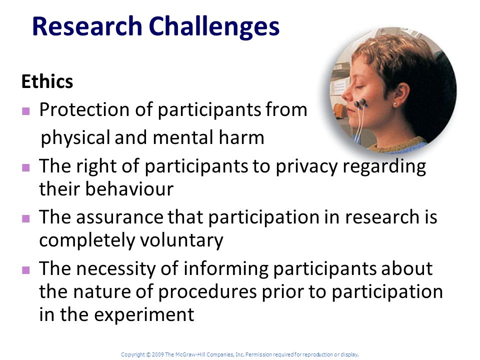 Research Challenges Ethics Protection of participants from physical and mental harm The right of participants to privacy regarding their behaviour The assurance that participation in research is completely voluntary The necessity of informing participants about the nature of procedures prior to participation in the experiment
