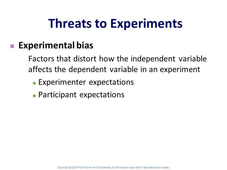 Threats to Experiments Experimental bias Factors that distort how the independent variable affects the dependent variable in an experiment Experimenter expectations Participant expectations Copyright © 2009 The McGraw-Hill Companies, Inc.