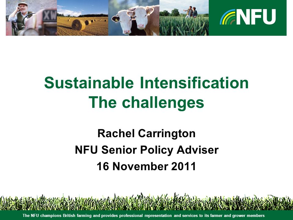 The NFU champions British farming and provides professional representation and services to its farmer and grower members Sustainable Intensification The challenges Rachel Carrington NFU Senior Policy Adviser 16 November 2011 The NFU champions British farming and provides professional representation and services to its farmer and grower members