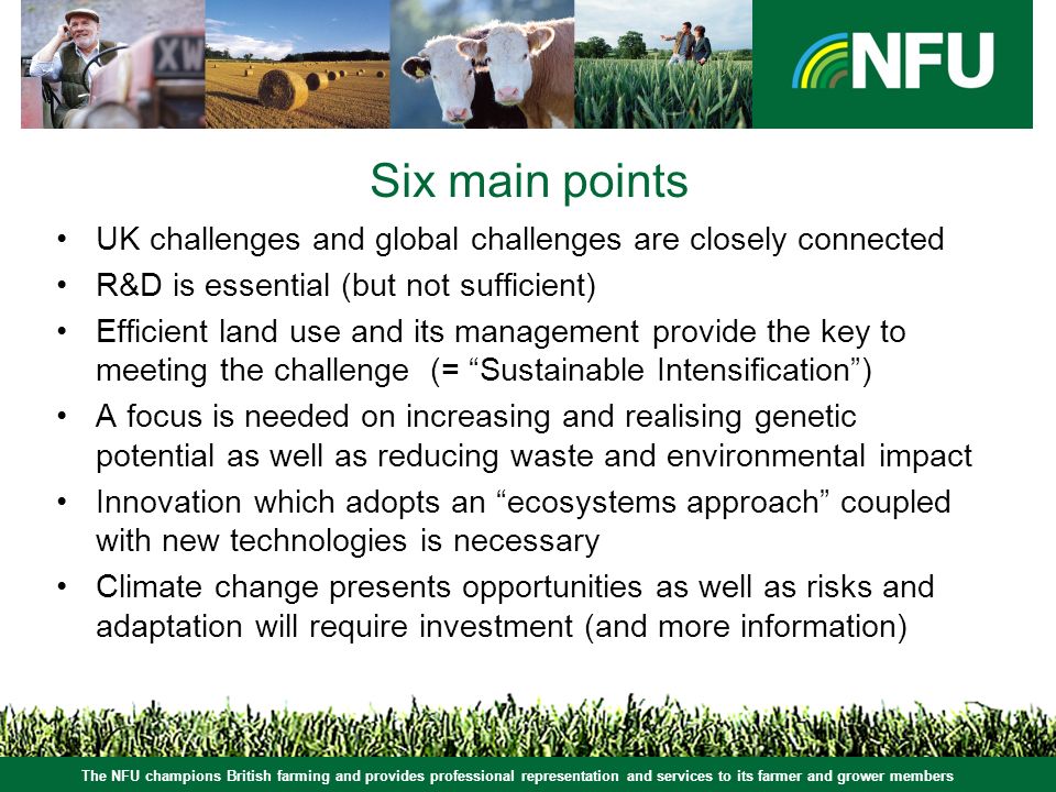 The NFU champions British farming and provides professional representation and services to its farmer and grower members Six main points UK challenges and global challenges are closely connected R&D is essential (but not sufficient) Efficient land use and its management provide the key to meeting the challenge (= Sustainable Intensification ) A focus is needed on increasing and realising genetic potential as well as reducing waste and environmental impact Innovation which adopts an ecosystems approach coupled with new technologies is necessary Climate change presents opportunities as well as risks and adaptation will require investment (and more information)