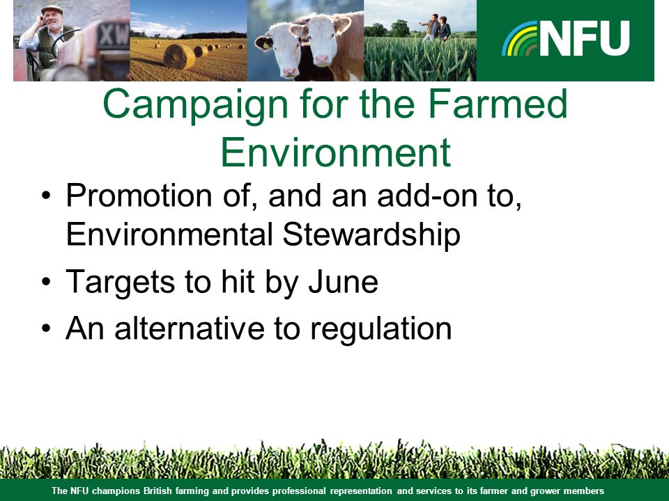 The NFU champions British farming and provides professional representation and services to its farmer and grower members Campaign for the Farmed Environment Promotion of, and an add-on to, Environmental Stewardship Targets to hit by June An alternative to regulation