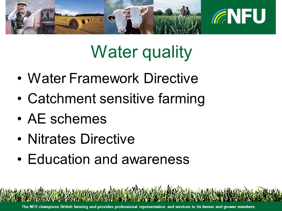The NFU champions British farming and provides professional representation and services to its farmer and grower members Water quality Water Framework Directive Catchment sensitive farming AE schemes Nitrates Directive Education and awareness