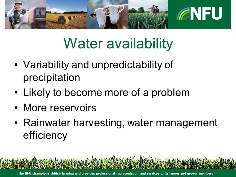 The NFU champions British farming and provides professional representation and services to its farmer and grower members Water availability Variability and unpredictability of precipitation Likely to become more of a problem More reservoirs Rainwater harvesting, water management efficiency