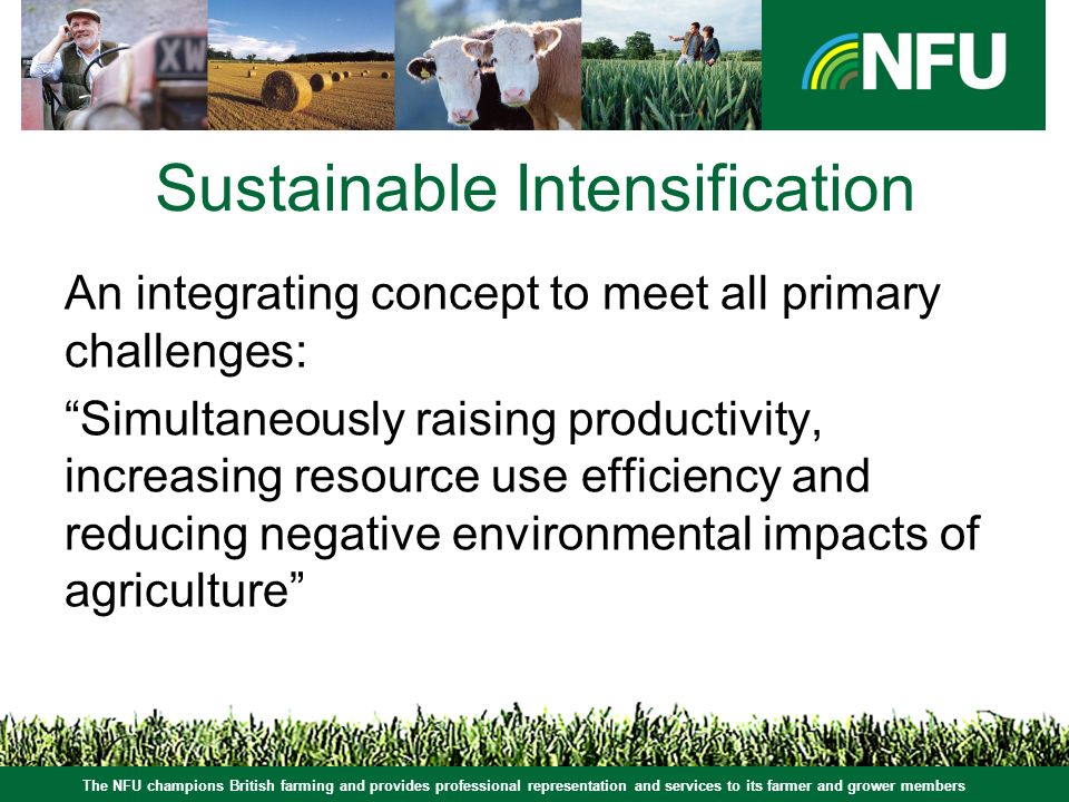 The NFU champions British farming and provides professional representation and services to its farmer and grower members Sustainable Intensification An integrating concept to meet all primary challenges: Simultaneously raising productivity, increasing resource use efficiency and reducing negative environmental impacts of agriculture