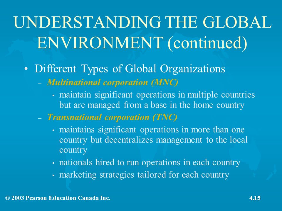 UNDERSTANDING THE GLOBAL ENVIRONMENT (continued) Different Types of Global Organizations – Multinational corporation (MNC) maintain significant operations in multiple countries but are managed from a base in the home country – Transnational corporation (TNC) maintains significant operations in more than one country but decentralizes management to the local country nationals hired to run operations in each country marketing strategies tailored for each country 4.15