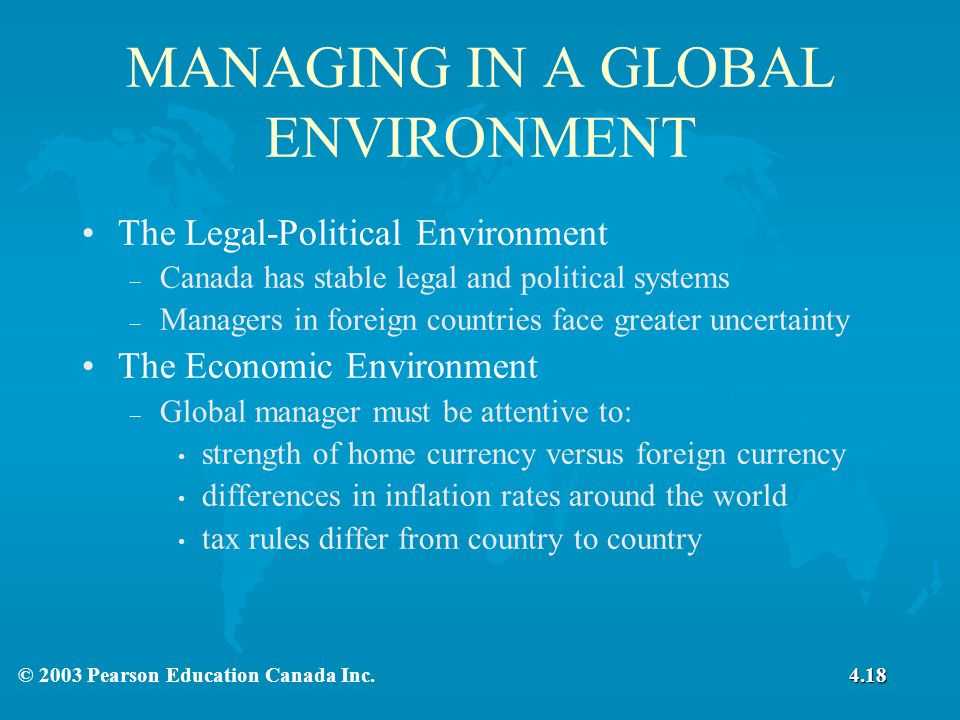 MANAGING IN A GLOBAL ENVIRONMENT The Legal-Political Environment – Canada has stable legal and political systems – Managers in foreign countries face greater uncertainty The Economic Environment – Global manager must be attentive to: strength of home currency versus foreign currency differences in inflation rates around the world tax rules differ from country to country 4.18