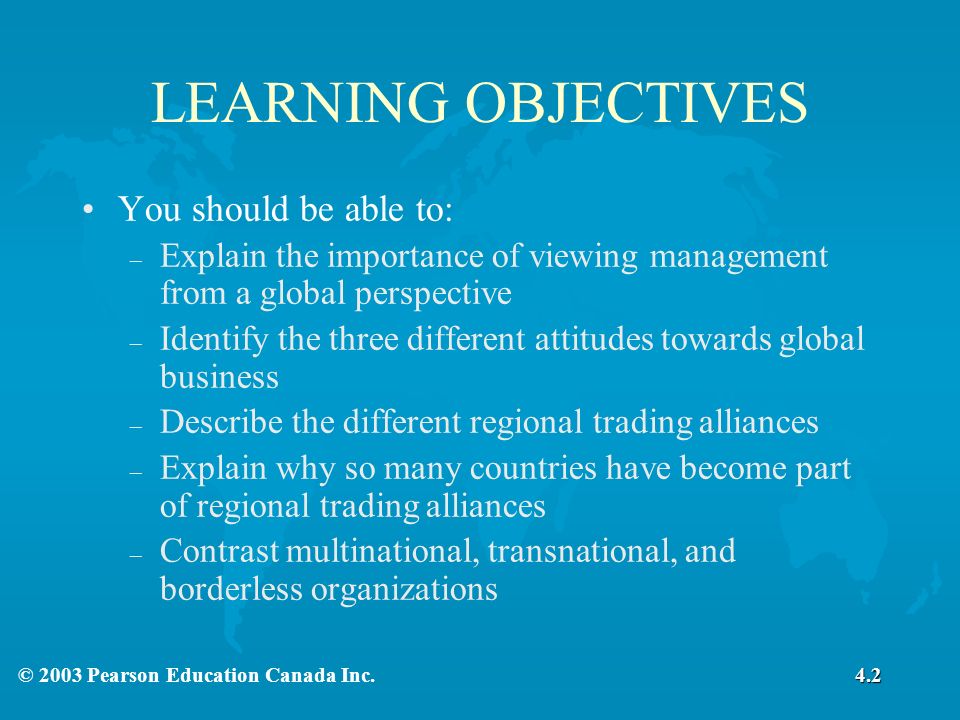 LEARNING OBJECTIVES You should be able to: – Explain the importance of viewing management from a global perspective – Identify the three different attitudes towards global business – Describe the different regional trading alliances – Explain why so many countries have become part of regional trading alliances – Contrast multinational, transnational, and borderless organizations 4.2
