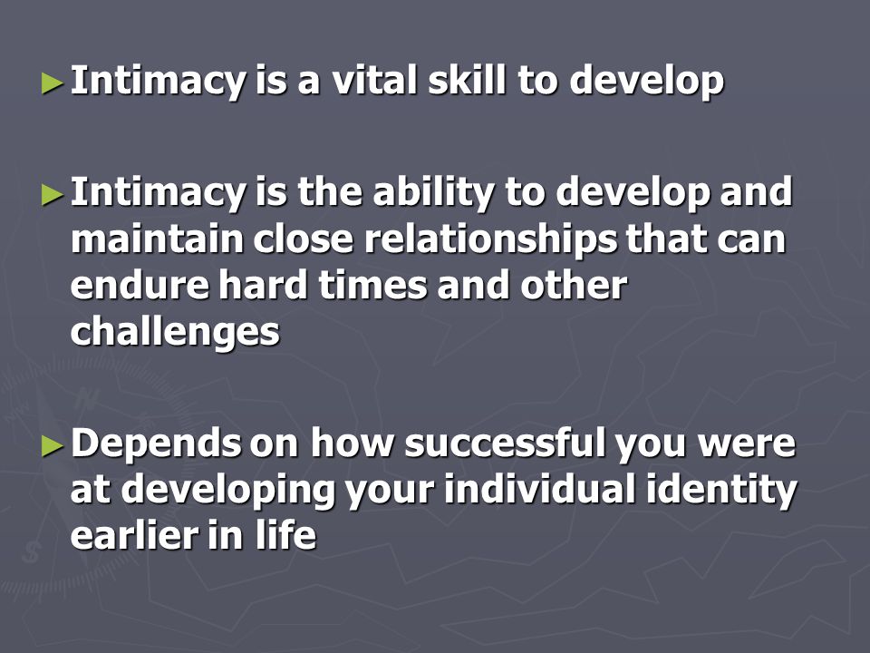 ► Intimacy is a vital skill to develop ► Intimacy is the ability to develop and maintain close relationships that can endure hard times and other challenges ► Depends on how successful you were at developing your individual identity earlier in life