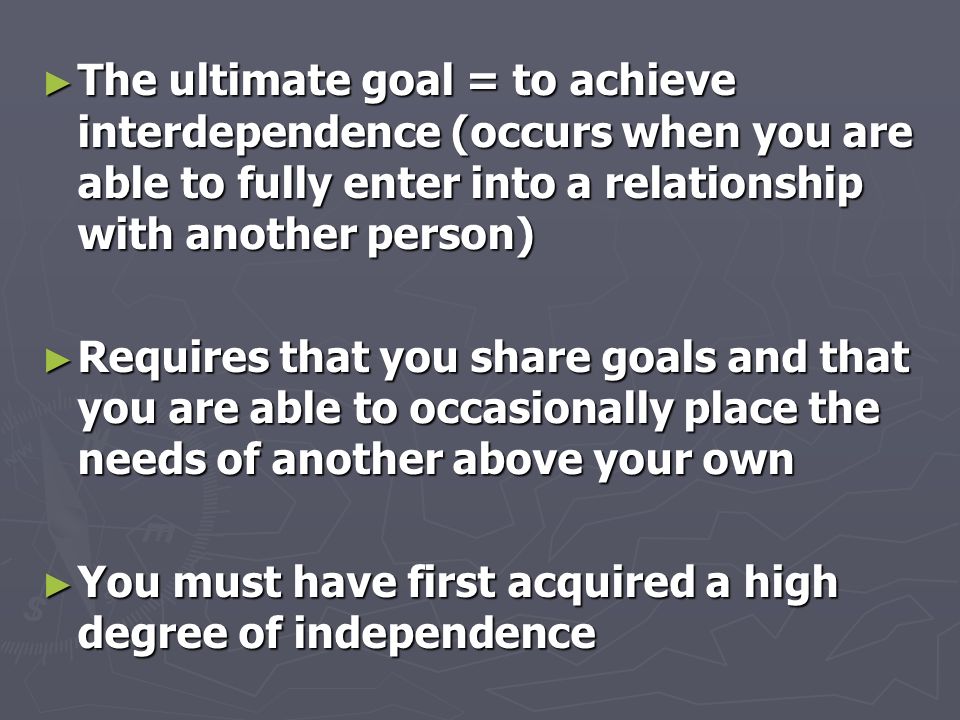 ► The ultimate goal = to achieve interdependence (occurs when you are able to fully enter into a relationship with another person) ► Requires that you share goals and that you are able to occasionally place the needs of another above your own ► You must have first acquired a high degree of independence