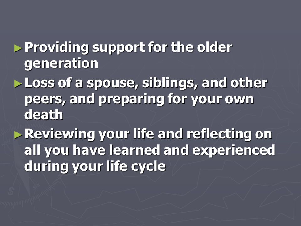 ► Providing support for the older generation ► Loss of a spouse, siblings, and other peers, and preparing for your own death ► Reviewing your life and reflecting on all you have learned and experienced during your life cycle