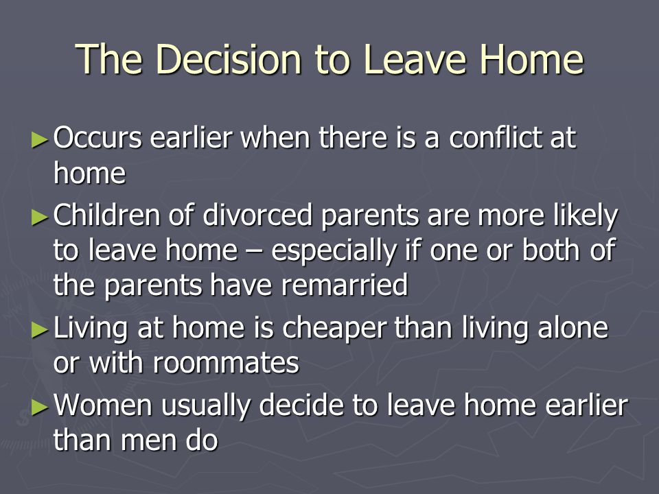 The Decision to Leave Home ► Occurs earlier when there is a conflict at home ► Children of divorced parents are more likely to leave home – especially if one or both of the parents have remarried ► Living at home is cheaper than living alone or with roommates ► Women usually decide to leave home earlier than men do