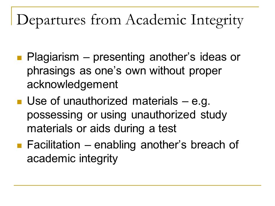 Departures from Academic Integrity Plagiarism – presenting another’s ideas or phrasings as one’s own without proper acknowledgement Use of unauthorized materials – e.g.