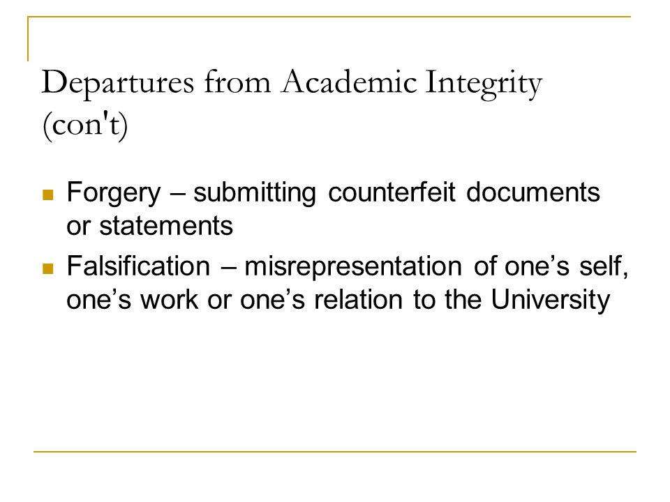 Departures from Academic Integrity (con t) Forgery – submitting counterfeit documents or statements Falsification – misrepresentation of one’s self, one’s work or one’s relation to the University