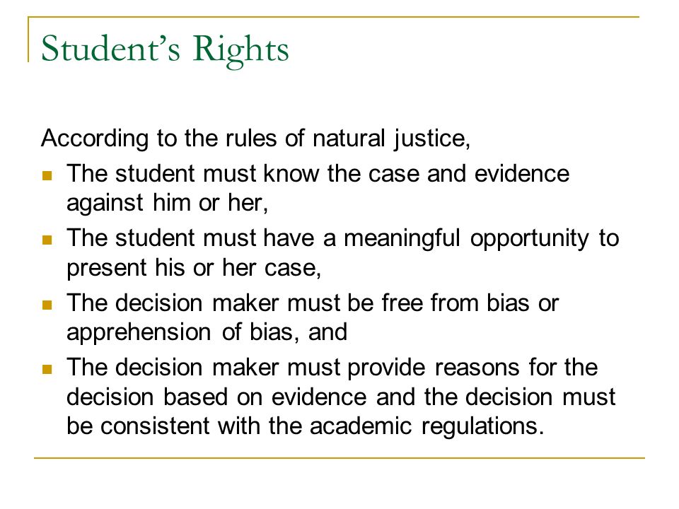 Student’s Rights According to the rules of natural justice, The student must know the case and evidence against him or her, The student must have a meaningful opportunity to present his or her case, The decision maker must be free from bias or apprehension of bias, and The decision maker must provide reasons for the decision based on evidence and the decision must be consistent with the academic regulations.