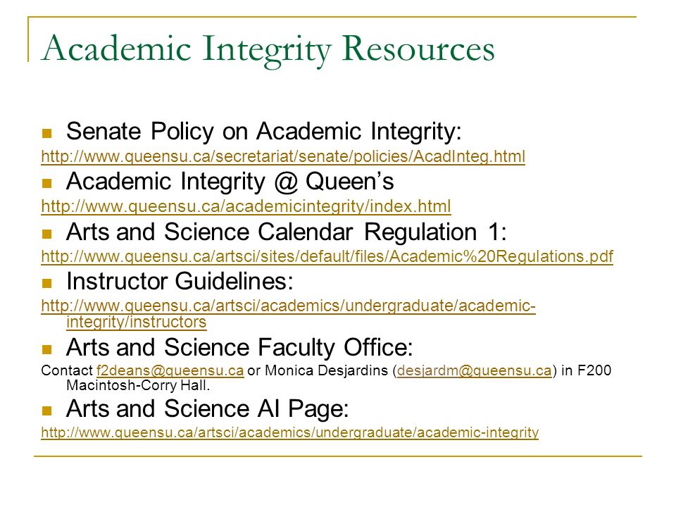 Academic Integrity Resources Senate Policy on Academic Integrity:   Academic Queen’s   Arts and Science Calendar Regulation 1:   Instructor Guidelines:   integrity/instructors Arts and Science Faculty Office: Contact or Monica Desjardins in F200 Macintosh-Corry Arts and Science AI Page:
