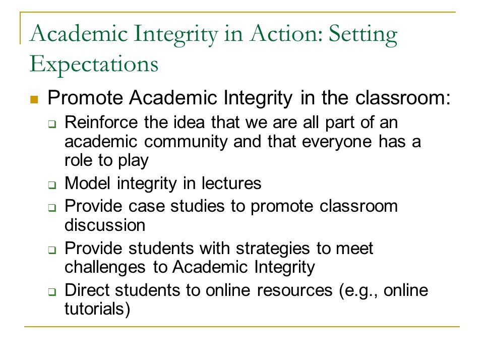 Academic Integrity in Action: Setting Expectations Promote Academic Integrity in the classroom:  Reinforce the idea that we are all part of an academic community and that everyone has a role to play  Model integrity in lectures  Provide case studies to promote classroom discussion  Provide students with strategies to meet challenges to Academic Integrity  Direct students to online resources (e.g., online tutorials)