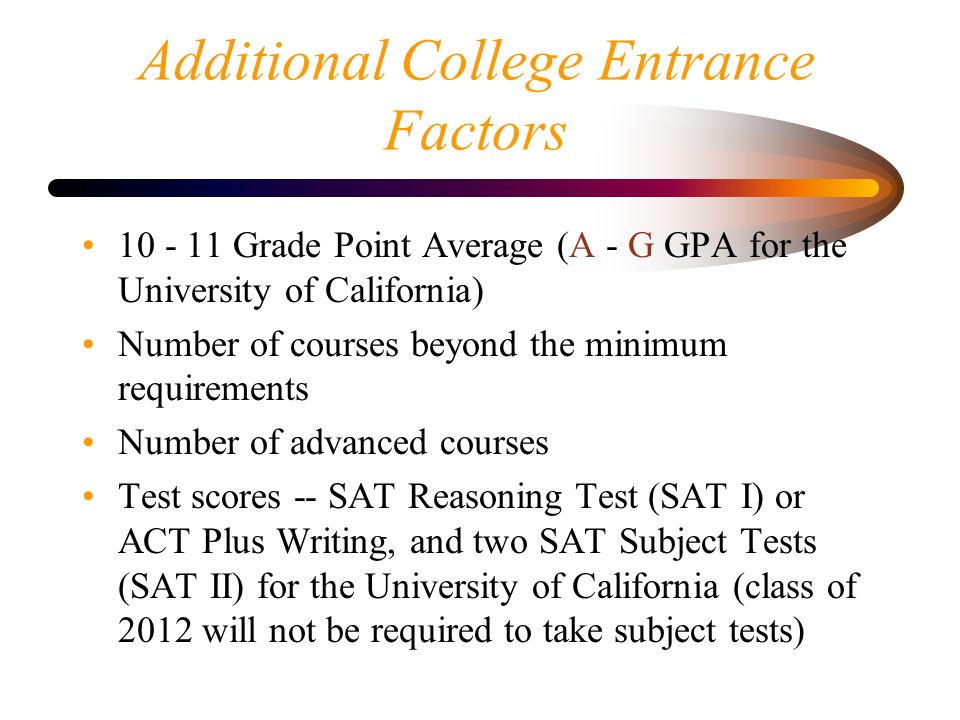 Additional College Entrance Factors Grade Point Average (A - G GPA for the University of California) Number of courses beyond the minimum requirements Number of advanced courses Test scores -- SAT Reasoning Test (SAT I) or ACT Plus Writing, and two SAT Subject Tests (SAT II) for the University of California (class of 2012 will not be required to take subject tests)