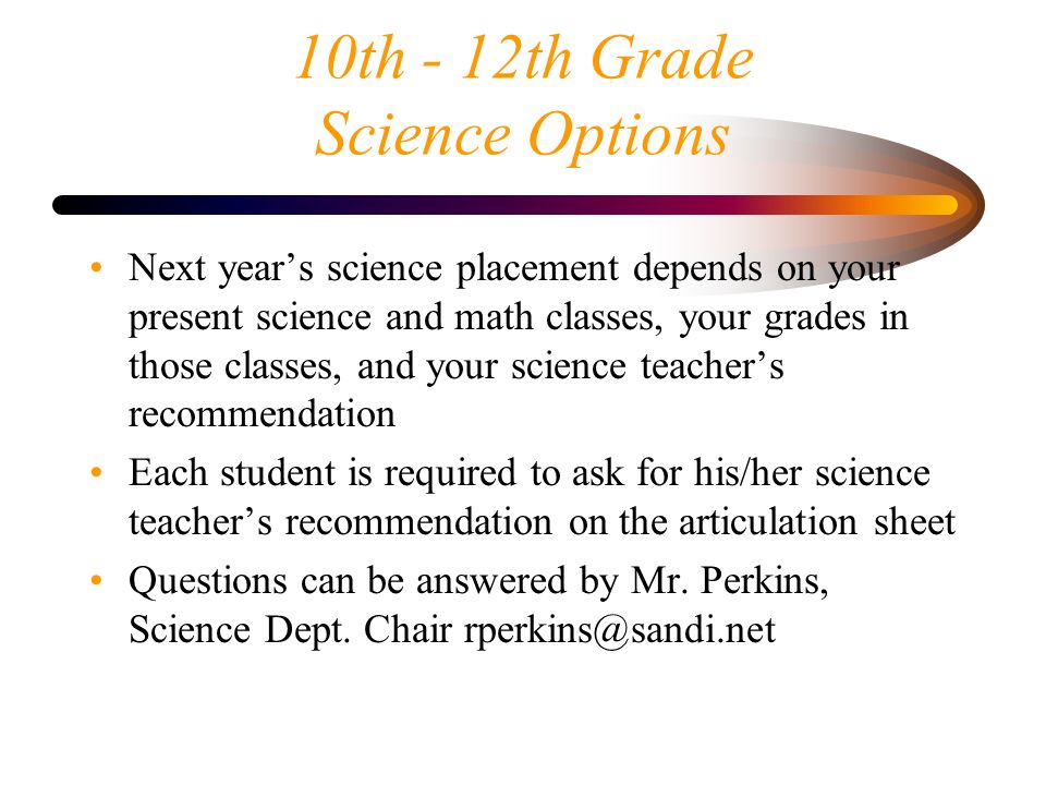 10th - 12th Grade Science Options Next year’s science placement depends on your present science and math classes, your grades in those classes, and your science teacher’s recommendation Each student is required to ask for his/her science teacher’s recommendation on the articulation sheet Questions can be answered by Mr.