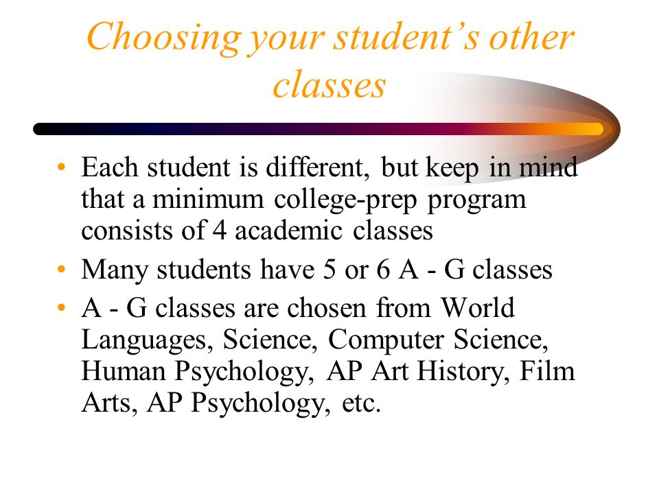 Choosing your student’s other classes Each student is different, but keep in mind that a minimum college-prep program consists of 4 academic classes Many students have 5 or 6 A - G classes A - G classes are chosen from World Languages, Science, Computer Science, Human Psychology, AP Art History, Film Arts, AP Psychology, etc.