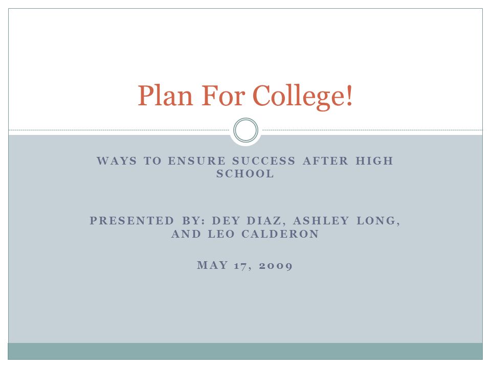 WAYS TO ENSURE SUCCESS AFTER HIGH SCHOOL PRESENTED BY: DEY DIAZ, ASHLEY LONG, AND LEO CALDERON MAY 17, 2009 Plan For College!