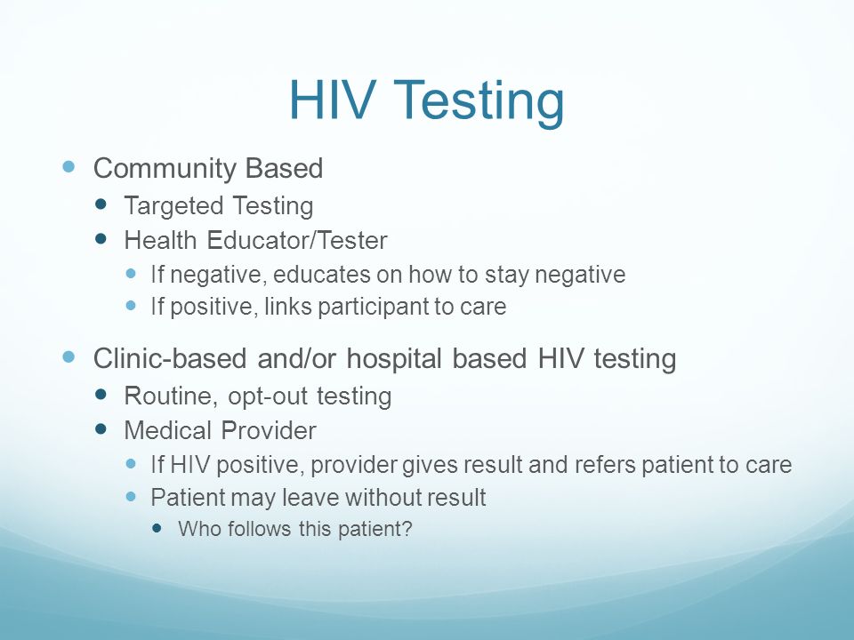 HIV Testing Community Based Targeted Testing Health Educator/Tester If negative, educates on how to stay negative If positive, links participant to care Clinic-based and/or hospital based HIV testing Routine, opt-out testing Medical Provider If HIV positive, provider gives result and refers patient to care Patient may leave without result Who follows this patient