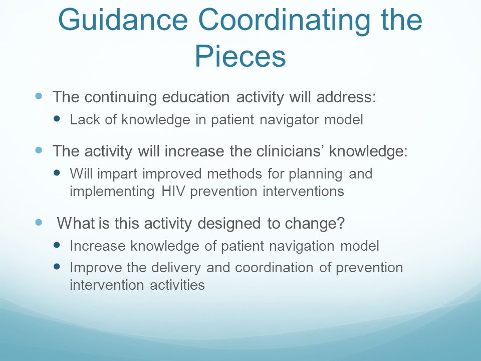 Guidance Coordinating the Pieces The continuing education activity will address: Lack of knowledge in patient navigator model The activity will increase the clinicians’ knowledge: Will impart improved methods for planning and implementing HIV prevention interventions What is this activity designed to change.