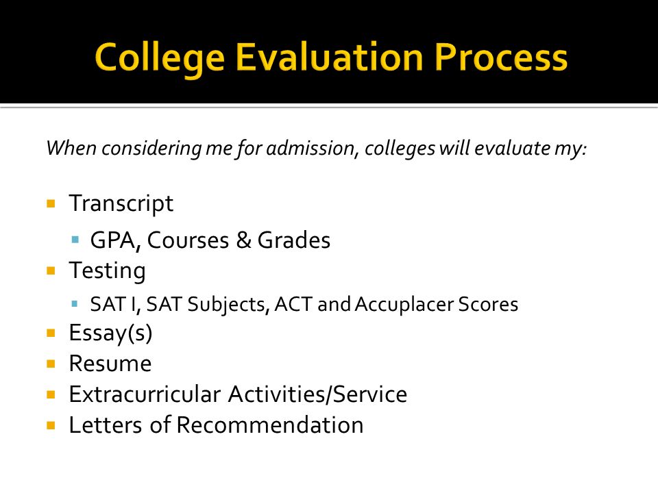 When considering me for admission, colleges will evaluate my:  Transcript  GPA, Courses & Grades  Testing  SAT I, SAT Subjects, ACT and Accuplacer Scores  Essay(s)  Resume  Extracurricular Activities/Service  Letters of Recommendation