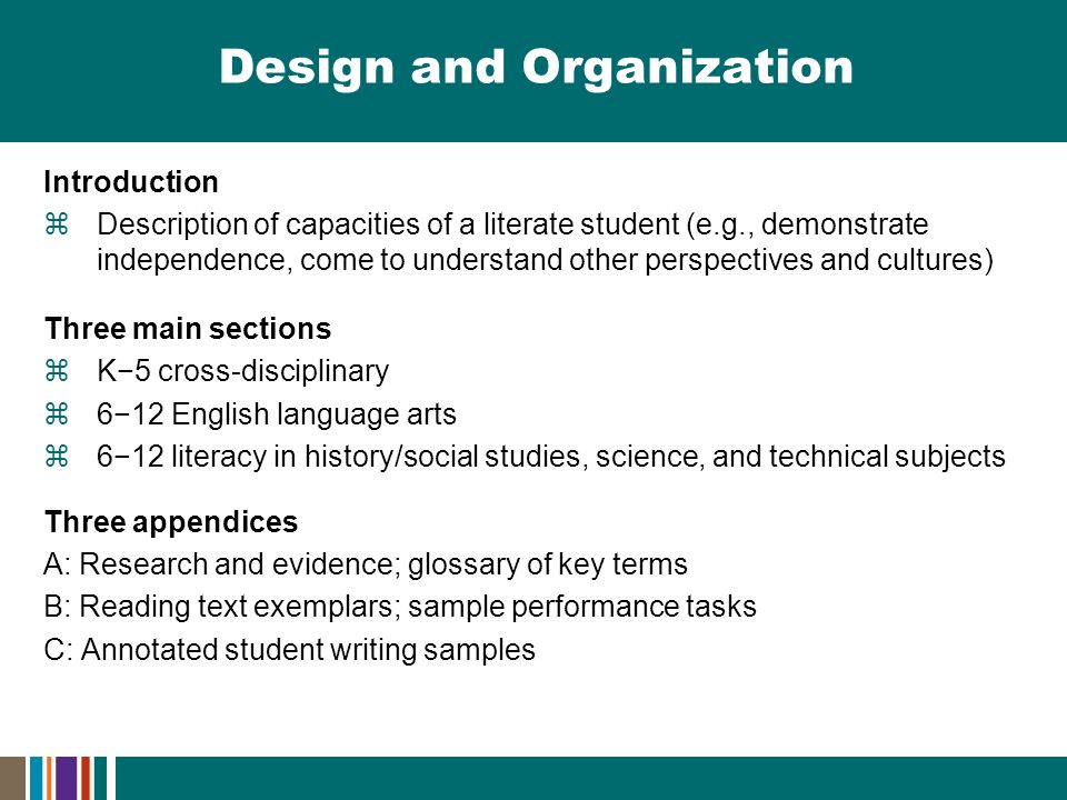 Design and Organization Introduction  Description of capacities of a literate student (e.g., demonstrate independence, come to understand other perspectives and cultures) Three main sections  K−5 cross-disciplinary  6−12 English language arts  6−12 literacy in history/social studies, science, and technical subjects Three appendices A: Research and evidence; glossary of key terms B: Reading text exemplars; sample performance tasks C: Annotated student writing samples
