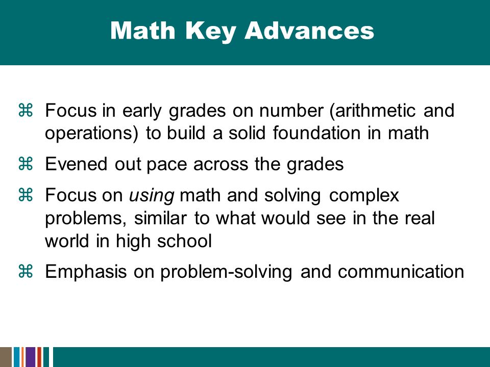 Math Key Advances  Focus in early grades on number (arithmetic and operations) to build a solid foundation in math  Evened out pace across the grades  Focus on using math and solving complex problems, similar to what would see in the real world in high school  Emphasis on problem-solving and communication