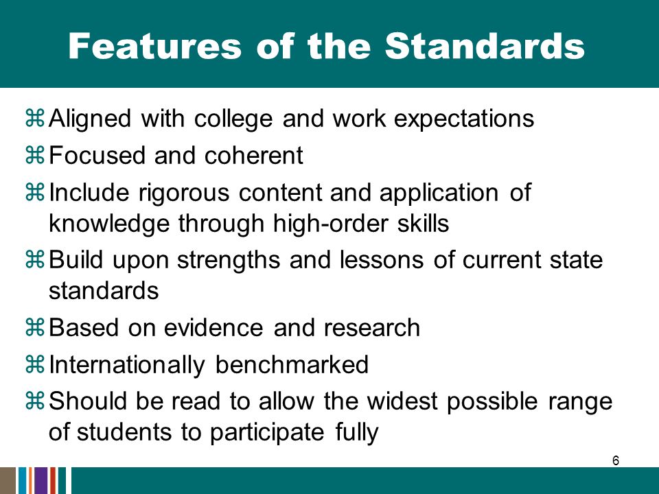 Features of the Standards  Aligned with college and work expectations  Focused and coherent  Include rigorous content and application of knowledge through high-order skills  Build upon strengths and lessons of current state standards  Based on evidence and research  Internationally benchmarked  Should be read to allow the widest possible range of students to participate fully 6