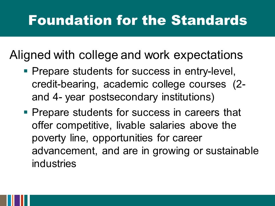 Foundation for the Standards Aligned with college and work expectations  Prepare students for success in entry-level, credit-bearing, academic college courses (2- and 4- year postsecondary institutions)  Prepare students for success in careers that offer competitive, livable salaries above the poverty line, opportunities for career advancement, and are in growing or sustainable industries