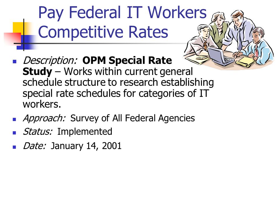 Pay Federal IT Workers Competitive Rates Description: OPM Special Rate Study – Works within current general schedule structure to research establishing special rate schedules for categories of IT workers.