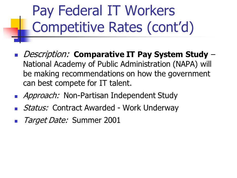 Pay Federal IT Workers Competitive Rates (cont’d) Description: Comparative IT Pay System Study – National Academy of Public Administration (NAPA) will be making recommendations on how the government can best compete for IT talent.